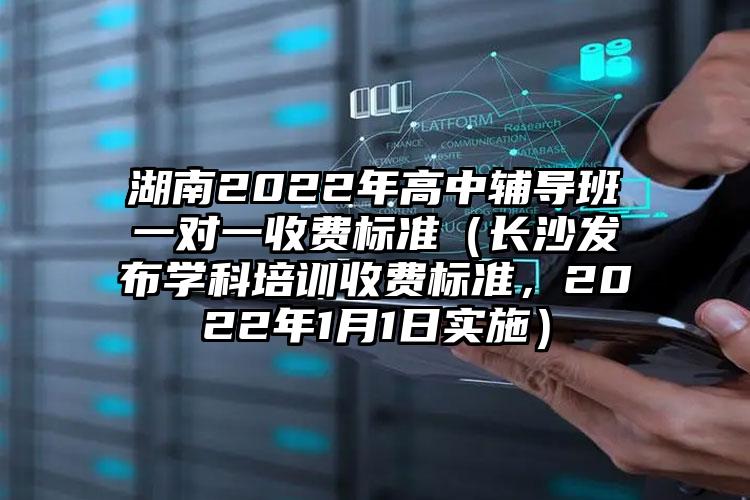 湖南2022年高中輔導(dǎo)班一對(duì)一收費(fèi)標(biāo)準(zhǔn)（長(zhǎng)沙發(fā)布學(xué)科培訓(xùn)收費(fèi)標(biāo)準(zhǔn)，2022年1月1日實(shí)施）
