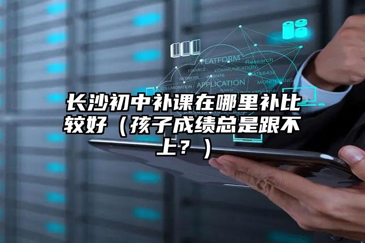 長沙初中補課在哪里補比較好（孩子成績總是跟不上？）