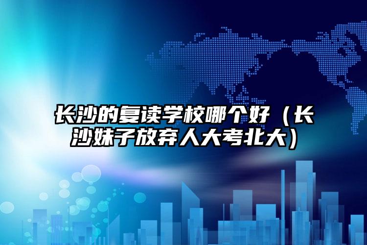 長(zhǎng)沙的復(fù)讀學(xué)校哪個(gè)好（長(zhǎng)沙妹子放棄人大考北大）