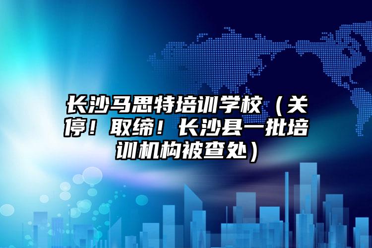 長沙馬思特培訓學校（關(guān)停！取締！長沙縣一批培訓機構(gòu)被查處）