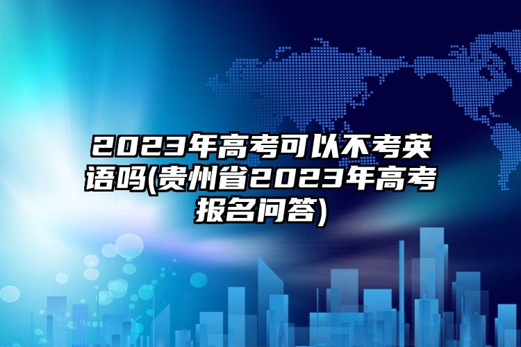 2023年高考可以不考英語(yǔ)嗎(貴州省2023年高考報(bào)名問(wèn)答)
