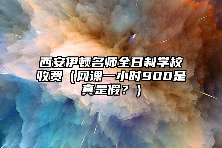 西安伊頓名師全日制學校收費（網(wǎng)課一小時900是真是假？）