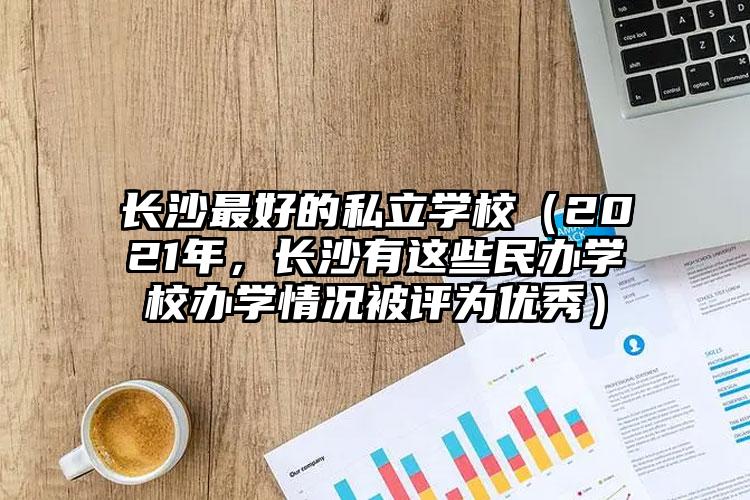 長沙最好的私立學(xué)校（2021年，長沙有這些民辦學(xué)校辦學(xué)情況被評(píng)為優(yōu)秀）