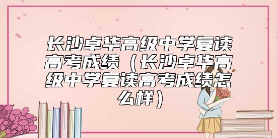 長沙卓華高級中學(xué)復(fù)讀高考成績（長沙卓華高級中學(xué)復(fù)讀高考成績怎么樣）