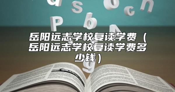 岳陽遠志學校復讀學費（岳陽遠志學校復讀學費多少錢）