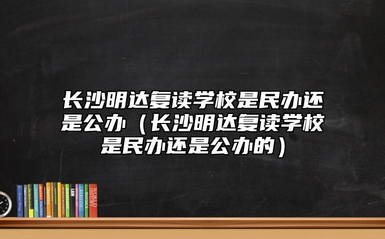 長沙明達復讀學校是民辦還是公辦（長沙明達復讀學校是民辦還是公辦的）