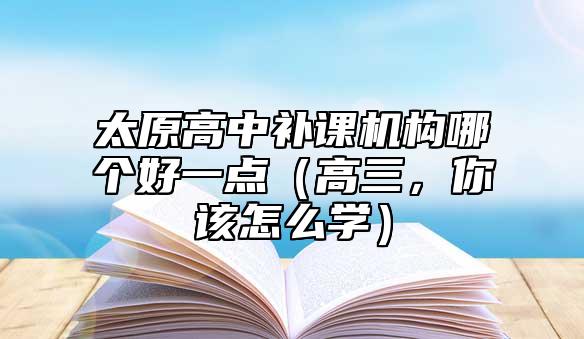 太原高中補課機構哪個好一點（高三，你該怎么學）