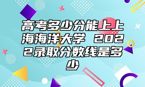 高考多少分能上上海海洋大學(xué) 2022錄取分?jǐn)?shù)線是多少