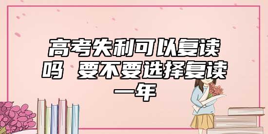 高考失利可以復(fù)讀嗎 要不要選擇復(fù)讀一年