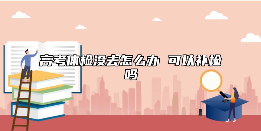 高考體檢沒去怎么辦 可以補(bǔ)檢嗎