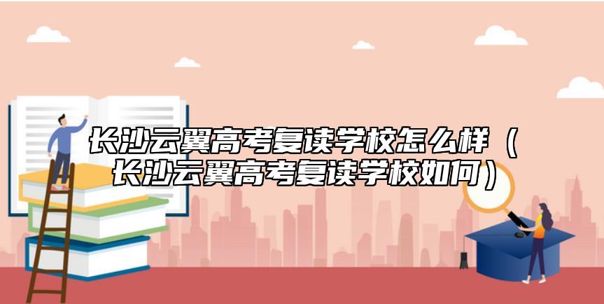 長沙云翼高考復(fù)讀學(xué)校怎么樣(長沙云翼高考復(fù)讀學(xué)校如何)