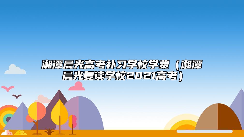 湘潭晨光高考補(bǔ)習(xí)學(xué)校學(xué)費(fèi)(湘潭晨光復(fù)讀學(xué)校2021高考)