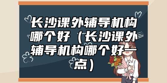 長沙課外輔導(dǎo)機(jī)構(gòu)哪個(gè)好（長沙課外輔導(dǎo)機(jī)構(gòu)哪個(gè)好一點(diǎn)）
