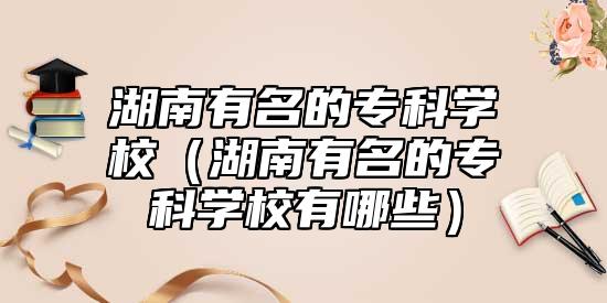湖南有名的?？茖W校（湖南有名的?？茖W校有哪些）