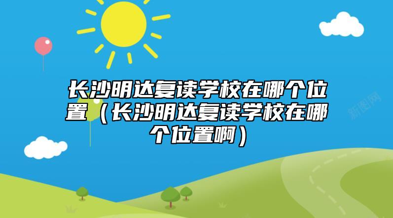 長(zhǎng)沙明達(dá)復(fù)讀學(xué)校在哪個(gè)位置（長(zhǎng)沙明達(dá)復(fù)讀學(xué)校在哪個(gè)位置?。? class=