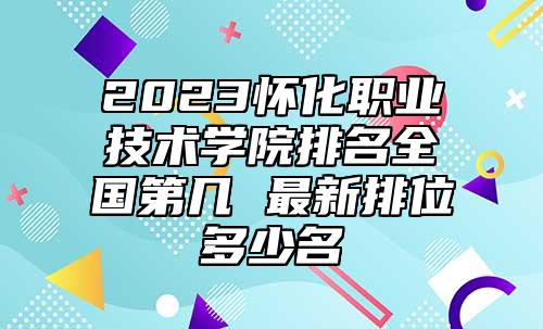 2023懷化職業(yè)技術(shù)學(xué)院排名全國第幾 最新排位多少名