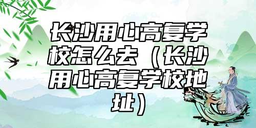 長沙用心高復(fù)學(xué)校怎么去（長沙用心高復(fù)學(xué)校地址）