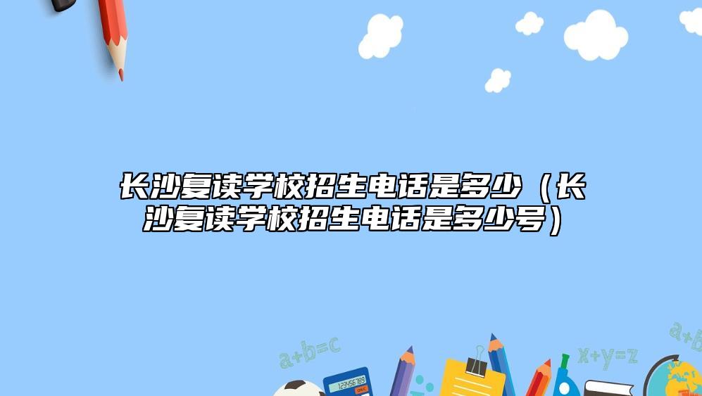 長(zhǎng)沙復(fù)讀學(xué)校招生電話是多少（長(zhǎng)沙復(fù)讀學(xué)校招生電話是多少號(hào)）