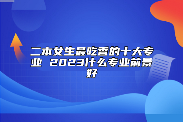 二本女生最吃香的十大專(zhuān)業(yè) 2023什么專(zhuān)業(yè)前景好
