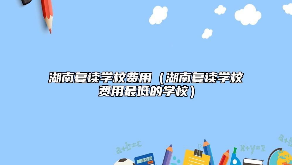 湖南復讀學校費用（湖南復讀學校費用最低的學校）