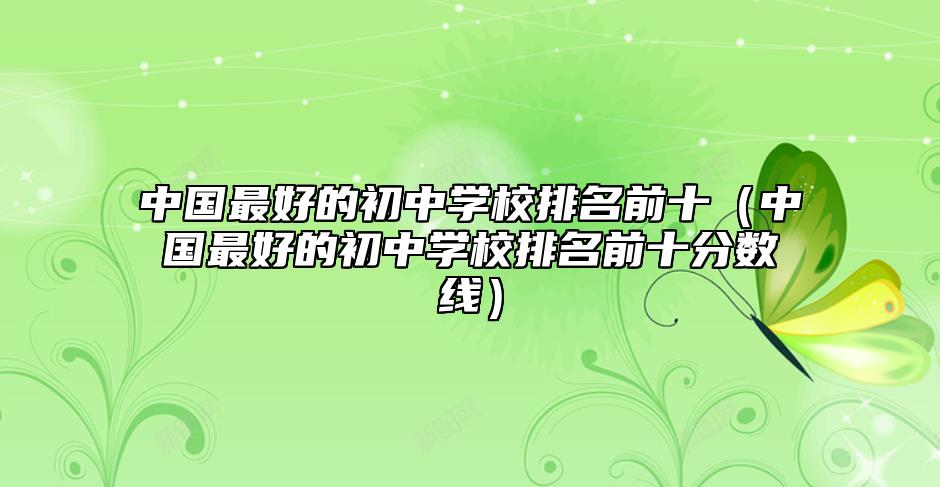 中國最好的初中學(xué)校排名前十(中國最好的初中學(xué)校排名前十分?jǐn)?shù)線)