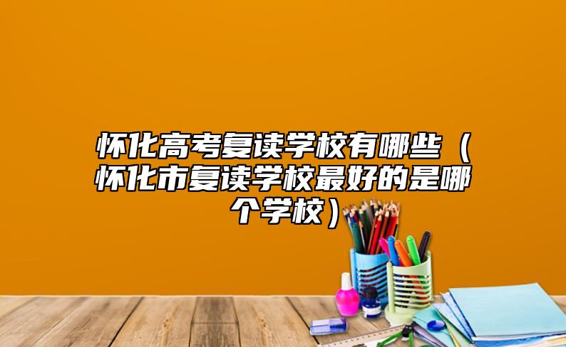 懷化高考復(fù)讀學(xué)校有哪些(懷化市復(fù)讀學(xué)校最好的是哪個學(xué)校)
