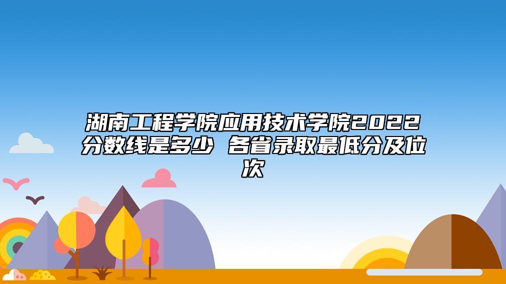 湖南工程學(xué)院應(yīng)用技術(shù)學(xué)院2022分?jǐn)?shù)線是多少 各省錄取最低分及位次