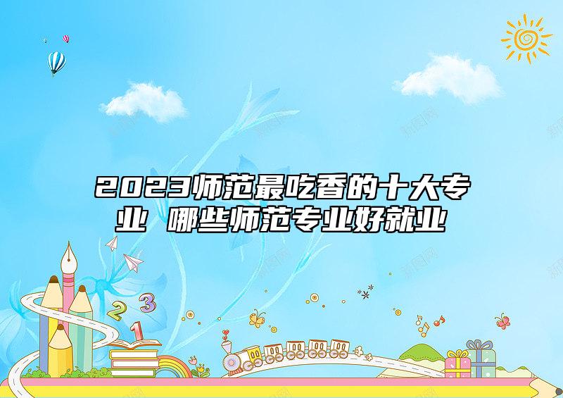 2023師范最吃香的十大專業(yè) 哪些師范專業(yè)好就業(yè)