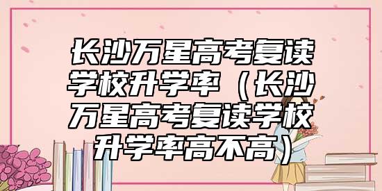 長沙萬星高考復(fù)讀學(xué)校升學(xué)率（長沙萬星高考復(fù)讀學(xué)校升學(xué)率高不高）