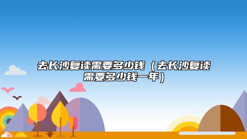 去長(zhǎng)沙復(fù)讀需要多少錢（去長(zhǎng)沙復(fù)讀需要多少錢一年）