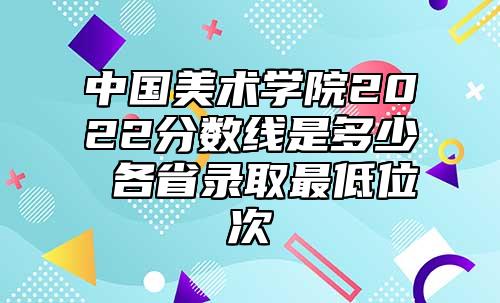 中國美術(shù)學(xué)院2022分?jǐn)?shù)線是多少 各省錄取最低位次