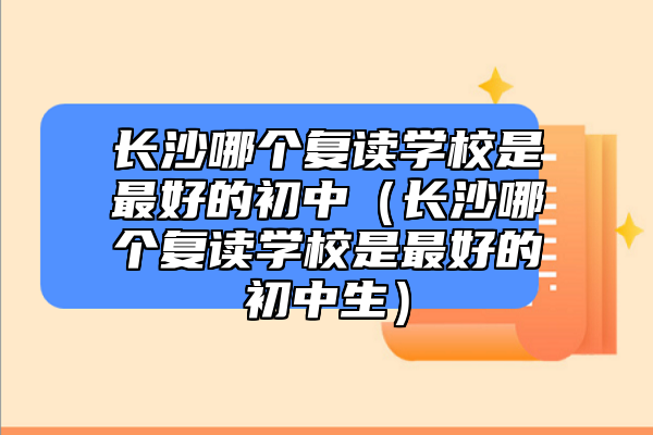 長沙哪個復讀學校是最好的初中（長沙哪個復讀學校是最好的初中生）