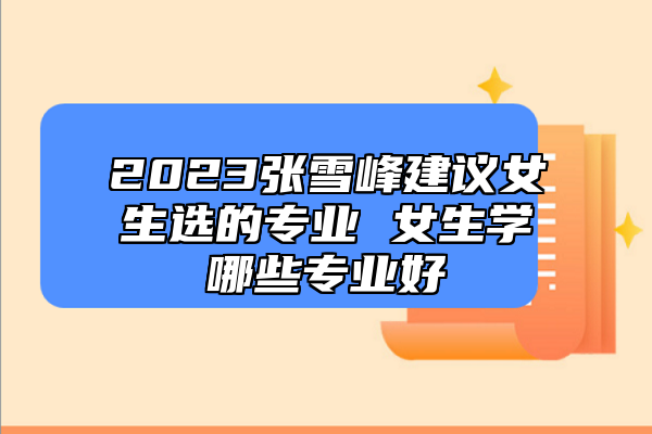 2023張雪峰建議女生選的專業(yè) 女生學(xué)哪些專業(yè)好