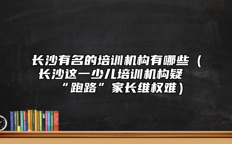 長(zhǎng)沙有名的培訓(xùn)機(jī)構(gòu)有哪些（長(zhǎng)沙這一少兒培訓(xùn)機(jī)構(gòu)疑“跑路”家長(zhǎng)**難）