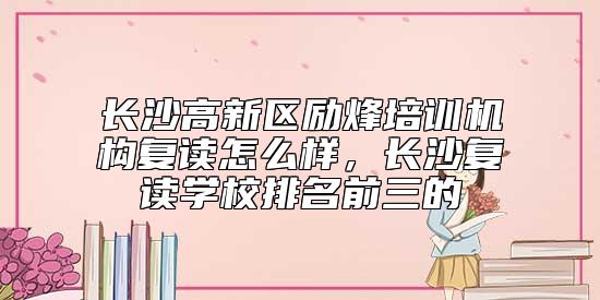 長沙高新區(qū)勵(lì)烽培訓(xùn)機(jī)構(gòu)復(fù)讀怎么樣，長沙復(fù)讀學(xué)校排名前三的