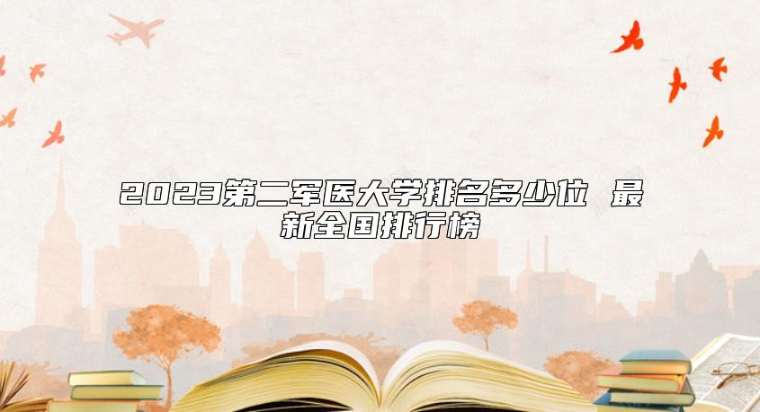 2023第二軍醫(yī)大學排名多少位 最新全國排行榜