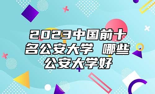 2023中國前十名公安大學(xué) 哪些公安大學(xué)好