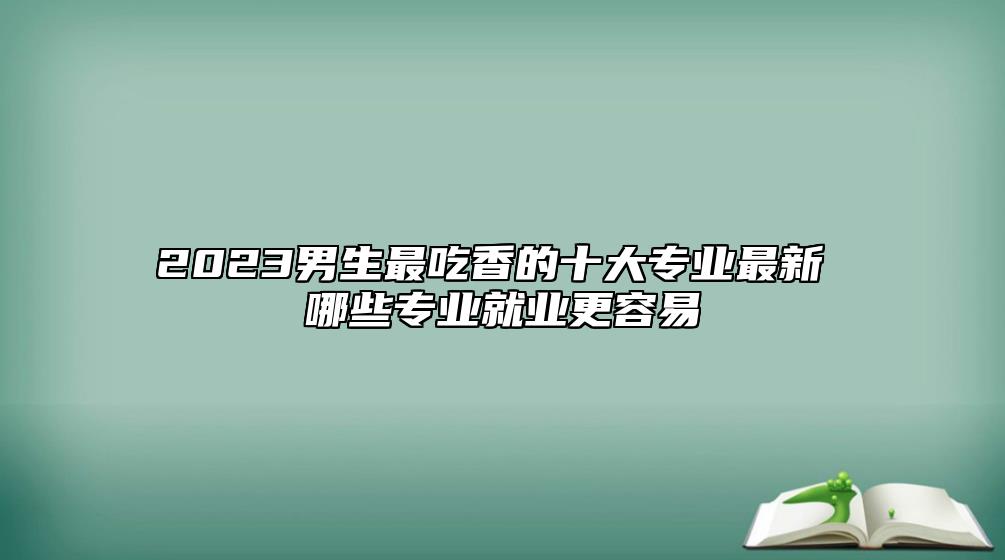 2023男生最吃香的十大專業(yè)最新 哪些專業(yè)就業(yè)更容易