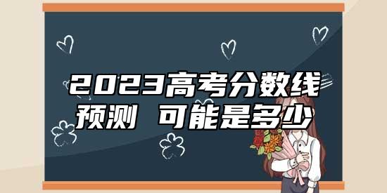 2023高考分數線預測 可能是多少