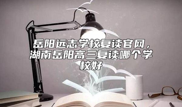 岳陽(yáng)遠(yuǎn)志學(xué)校復(fù)讀官網(wǎng)，湖南岳陽(yáng)高三復(fù)讀哪個(gè)學(xué)校好