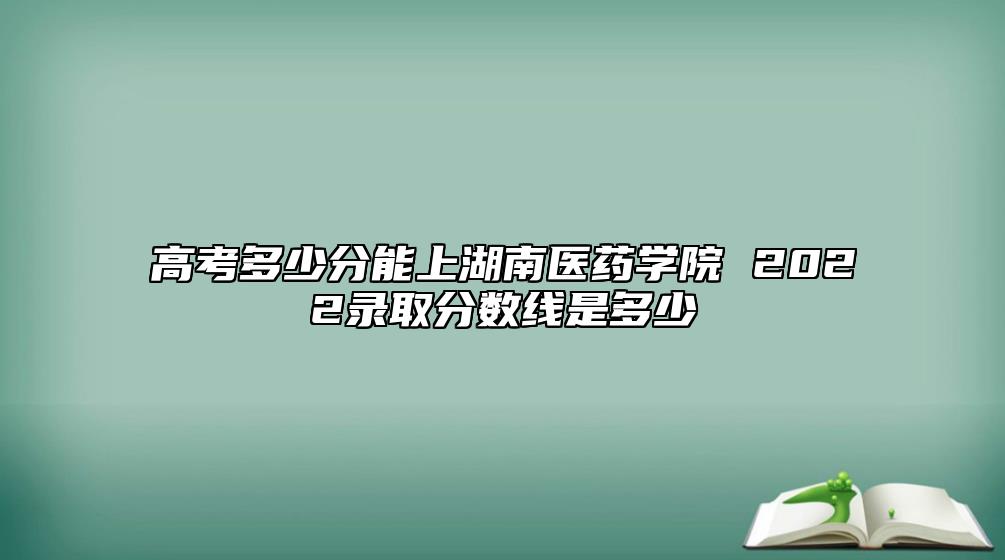 高考多少分能上湖南醫(yī)藥學(xué)院 2022錄取分?jǐn)?shù)線是多少