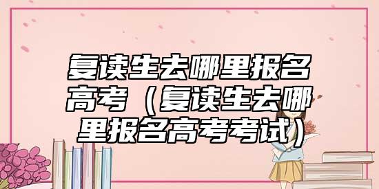 復(fù)讀生去哪里報(bào)名高考（復(fù)讀生去哪里報(bào)名高考考試）
