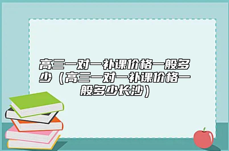 高三一對一補課價格一般多少(高三一對一補課價格一般多少長沙)