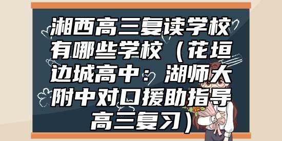 湘西高三復(fù)讀學(xué)校有哪些學(xué)校（花垣邊城高中：湖師大附中對口援助指導(dǎo)高三復(fù)習(xí)）