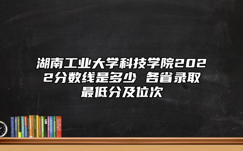 湖南工業(yè)大學(xué)科技學(xué)院2022分?jǐn)?shù)線是多少 各省錄取最低分及位次