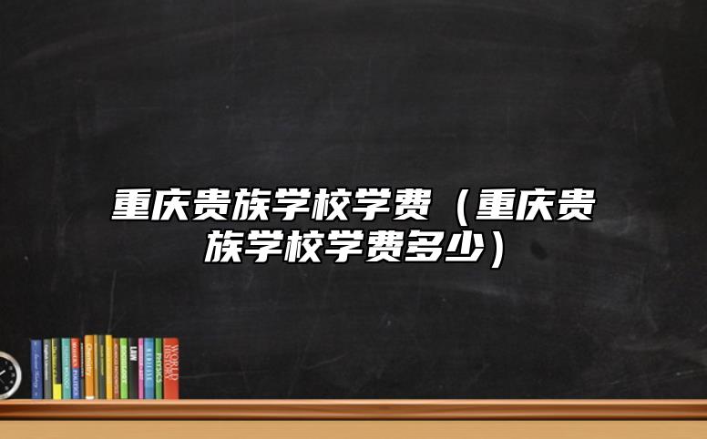重慶貴族學校學費(重慶貴族學校學費多少)