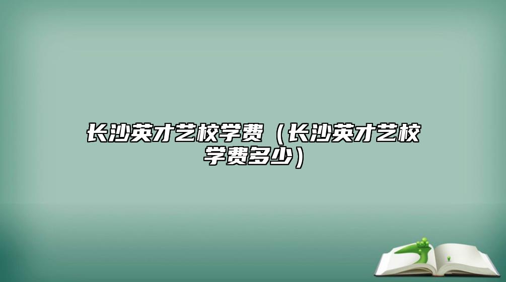 長沙英才藝校學(xué)費(fèi)（長沙英才藝校學(xué)費(fèi)多少）