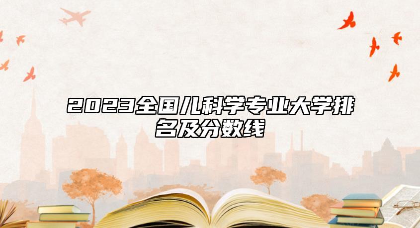 2023全國(guó)兒科學(xué)專業(yè)大學(xué)排名及分?jǐn)?shù)線