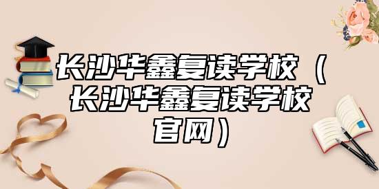 長沙華鑫復(fù)讀學(xué)校(長沙華鑫復(fù)讀學(xué)校官網(wǎng))