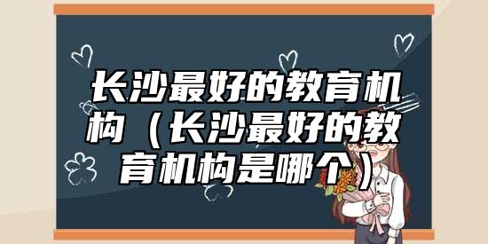 長沙最好的教育機(jī)構(gòu)（長沙最好的教育機(jī)構(gòu)是哪個(gè)）